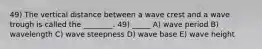 49) The vertical distance between a wave crest and a wave trough is called the ________. 49) _____ A) wave period B) wavelength C) wave steepness D) wave base E) wave height