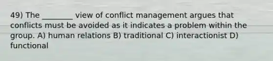 49) The ________ view of conflict management argues that conflicts must be avoided as it indicates a problem within the group. A) human relations B) traditional C) interactionist D) functional