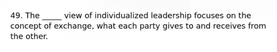 49. The _____ view of individualized leadership focuses on the concept of exchange, what each party gives to and receives from the other.