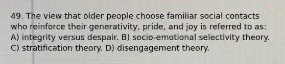 49. The view that older people choose familiar social contacts who reinforce their generativity, pride, and joy is referred to as: A) integrity versus despair. B) socio-emotional selectivity theory. C) stratification theory. D) disengagement theory.