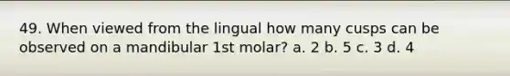 49. When viewed from the lingual how many cusps can be observed on a mandibular 1st molar? a. 2 b. 5 c. 3 d. 4