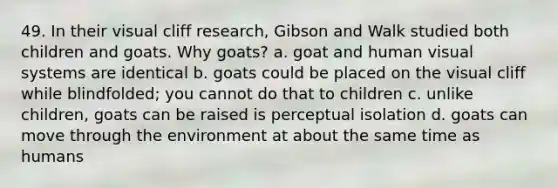 49. In their visual cliff research, Gibson and Walk studied both children and goats. Why goats? a. goat and human visual systems are identical b. goats could be placed on the visual cliff while blindfolded; you cannot do that to children c. unlike children, goats can be raised is perceptual isolation d. goats can move through the environment at about the same time as humans