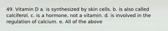 49. Vitamin D a. is synthesized by skin cells. b. is also called calciferol. c. is a hormone, not a vitamin. d. is involved in the regulation of calcium. e. All of the above