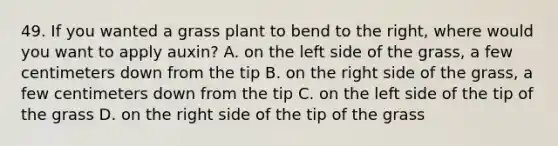 49. If you wanted a grass plant to bend to the right, where would you want to apply auxin? A. on the left side of the grass, a few centimeters down from the tip B. on the right side of the grass, a few centimeters down from the tip C. on the left side of the tip of the grass D. on the right side of the tip of the grass