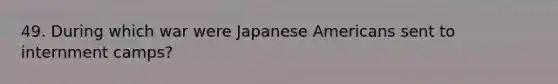 49. During which war were Japanese Americans sent to internment camps?