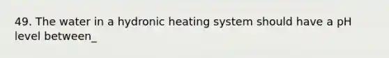 49. The water in a hydronic heating system should have a pH level between_