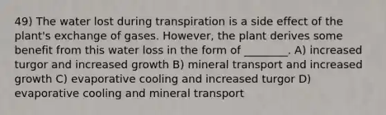 49) The water lost during transpiration is a side effect of the plant's exchange of gases. However, the plant derives some benefit from this water loss in the form of ________. A) increased turgor and increased growth B) mineral transport and increased growth C) evaporative cooling and increased turgor D) evaporative cooling and mineral transport