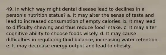 49. In which way might dental disease lead to declines in a person's nutrition status? a. It may alter the sense of taste and lead to increased consumption of empty calories. b. It may lead to difficulty chewing and thus reduce food intake. c. It may alter cognitive ability to choose foods wisely. d. It may cause difficulties in regulating fluid balance, increasing water retention. e. It may decrease energy output and lead to obesity.