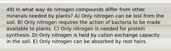 49) In what way do nitrogen compounds differ from other minerals needed by plants? A) Only nitrogen can be lost from the soil. B) Only nitrogen requires the action of bacteria to be made available to plants. C) Only nitrogen is needed for protein synthesis. D) Only nitrogen is held by cation exchange capacity in the soil. E) Only nitrogen can be absorbed by root hairs.