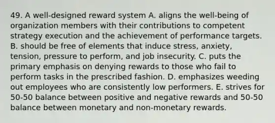 49. A well-designed reward system A. aligns the well-being of organization members with their contributions to competent strategy execution and the achievement of performance targets. B. should be free of elements that induce stress, anxiety, tension, pressure to perform, and job insecurity. C. puts the primary emphasis on denying rewards to those who fail to perform tasks in the prescribed fashion. D. emphasizes weeding out employees who are consistently low performers. E. strives for 50-50 balance between positive and negative rewards and 50-50 balance between monetary and non-monetary rewards.