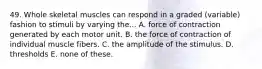 49. Whole skeletal muscles can respond in a graded (variable) fashion to stimuli by varying the... A. force of contraction generated by each motor unit. B. the force of contraction of individual muscle fibers. C. the amplitude of the stimulus. D. thresholds E. none of these.