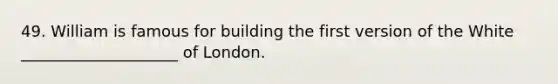 49. William is famous for building the first version of the White ____________________ of London.