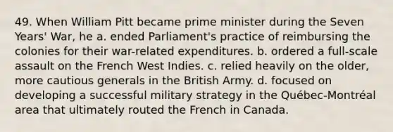 49. When William Pitt became prime minister during the Seven Years' War, he a. ended Parliament's practice of reimbursing the colonies for their war-related expenditures. b. ordered a full-scale assault on the French West Indies. c. relied heavily on the older, more cautious generals in the British Army. d. focused on developing a successful military strategy in the Québec-Montréal area that ultimately routed the French in Canada.