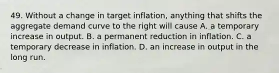 49. Without a change in target inflation, anything that shifts the aggregate demand curve to the right will cause A. a temporary increase in output. B. a permanent reduction in inflation. C. a temporary decrease in inflation. D. an increase in output in the long run.