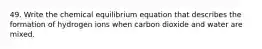 49. Write the chemical equilibrium equation that describes the formation of hydrogen ions when carbon dioxide and water are mixed.