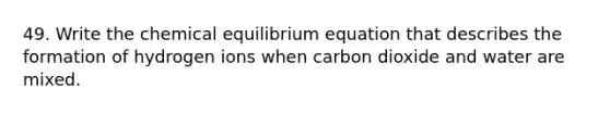 49. Write the chemical equilibrium equation that describes the formation of hydrogen ions when carbon dioxide and water are mixed.