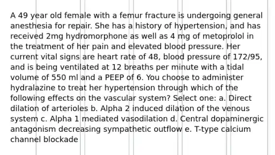 A 49 year old female with a femur fracture is undergoing general anesthesia for repair. She has a history of hypertension, and has received 2mg hydromorphone as well as 4 mg of metoprolol in the treatment of her pain and elevated blood pressure. Her current vital signs are heart rate of 48, blood pressure of 172/95, and is being ventilated at 12 breaths per minute with a tidal volume of 550 ml and a PEEP of 6. You choose to administer hydralazine to treat her hypertension through which of the following effects on the vascular system? Select one: a. Direct dilation of arterioles b. Alpha 2 induced dilation of the venous system c. Alpha 1 mediated vasodilation d. Central dopaminergic antagonism decreasing sympathetic outflow e. T-type calcium channel blockade