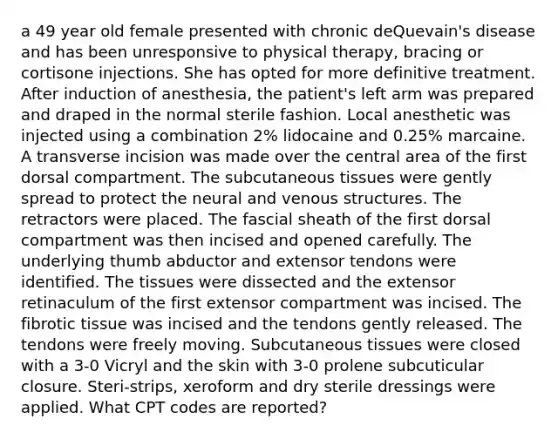 a 49 year old female presented with chronic deQuevain's disease and has been unresponsive to physical therapy, bracing or cortisone injections. She has opted for more definitive treatment. After induction of anesthesia, the patient's left arm was prepared and draped in the normal sterile fashion. Local anesthetic was injected using a combination 2% lidocaine and 0.25% marcaine. A transverse incision was made over the central area of the first dorsal compartment. The subcutaneous tissues were gently spread to protect the neural and venous structures. The retractors were placed. The fascial sheath of the first dorsal compartment was then incised and opened carefully. The underlying thumb abductor and extensor tendons were identified. The tissues were dissected and the extensor retinaculum of the first extensor compartment was incised. The fibrotic tissue was incised and the tendons gently released. The tendons were freely moving. Subcutaneous tissues were closed with a 3-0 Vicryl and the skin with 3-0 prolene subcuticular closure. Steri-strips, xeroform and dry sterile dressings were applied. What CPT codes are reported?