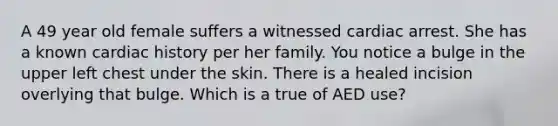 A 49 year old female suffers a witnessed cardiac arrest. She has a known cardiac history per her family. You notice a bulge in the upper left chest under the skin. There is a healed incision overlying that bulge. Which is a true of AED use?