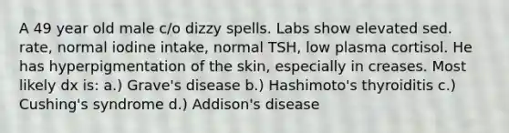 A 49 year old male c/o dizzy spells. Labs show elevated sed. rate, normal iodine intake, normal TSH, low plasma cortisol. He has hyperpigmentation of the skin, especially in creases. Most likely dx is: a.) Grave's disease b.) Hashimoto's thyroiditis c.) Cushing's syndrome d.) Addison's disease