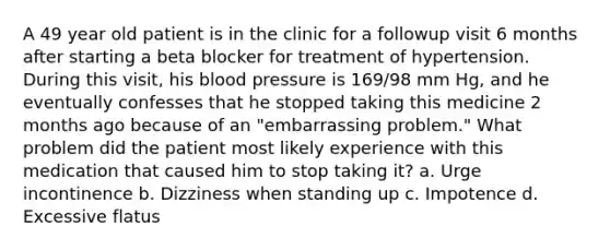 A 49 year old patient is in the clinic for a followup visit 6 months after starting a beta blocker for treatment of hypertension. During this visit, his blood pressure is 169/98 mm Hg, and he eventually confesses that he stopped taking this medicine 2 months ago because of an "embarrassing problem." What problem did the patient most likely experience with this medication that caused him to stop taking it? a. Urge incontinence b. Dizziness when standing up c. Impotence d. Excessive flatus