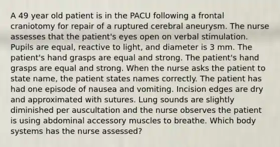 A 49 year old patient is in the PACU following a frontal craniotomy for repair of a ruptured cerebral aneurysm. The nurse assesses that the patient's eyes open on verbal stimulation. Pupils are equal, reactive to light, and diameter is 3 mm. The patient's hand grasps are equal and strong. The patient's hand grasps are equal and strong. When the nurse asks the patient to state name, the patient states names correctly. The patient has had one episode of nausea and vomiting. Incision edges are dry and approximated with sutures. Lung sounds are slightly diminished per auscultation and the nurse observes the patient is using abdominal accessory muscles to breathe. Which body systems has the nurse assessed?