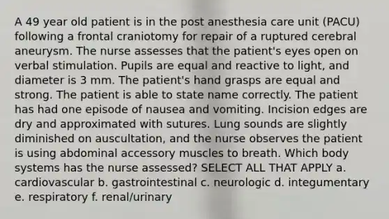 A 49 year old patient is in the post anesthesia care unit (PACU) following a frontal craniotomy for repair of a ruptured cerebral aneurysm. The nurse assesses that the patient's eyes open on verbal stimulation. Pupils are equal and reactive to light, and diameter is 3 mm. The patient's hand grasps are equal and strong. The patient is able to state name correctly. The patient has had one episode of nausea and vomiting. Incision edges are dry and approximated with sutures. Lung sounds are slightly diminished on auscultation, and the nurse observes the patient is using abdominal accessory muscles to breath. Which body systems has the nurse assessed? SELECT ALL THAT APPLY a. cardiovascular b. gastrointestinal c. neurologic d. integumentary e. respiratory f. renal/urinary