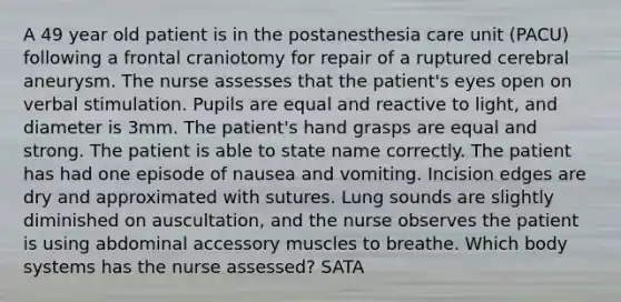 A 49 year old patient is in the postanesthesia care unit (PACU) following a frontal craniotomy for repair of a ruptured cerebral aneurysm. The nurse assesses that the patient's eyes open on verbal stimulation. Pupils are equal and reactive to light, and diameter is 3mm. The patient's hand grasps are equal and strong. The patient is able to state name correctly. The patient has had one episode of nausea and vomiting. Incision edges are dry and approximated with sutures. Lung sounds are slightly diminished on auscultation, and the nurse observes the patient is using abdominal accessory muscles to breathe. Which body systems has the nurse assessed? SATA