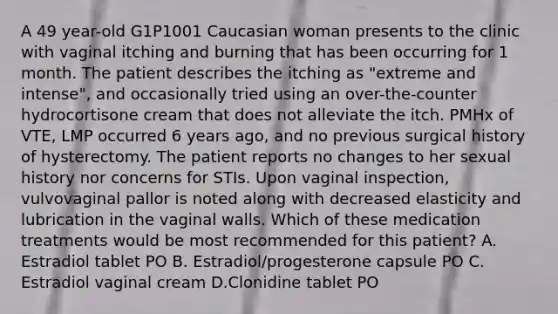 A 49 year-old G1P1001 Caucasian woman presents to the clinic with vaginal itching and burning that has been occurring for 1 month. The patient describes the itching as "extreme and intense", and occasionally tried using an over-the-counter hydrocortisone cream that does not alleviate the itch. PMHx of VTE, LMP occurred 6 years ago, and no previous surgical history of hysterectomy. The patient reports no changes to her sexual history nor concerns for STIs. Upon vaginal inspection, vulvovaginal pallor is noted along with decreased elasticity and lubrication in the vaginal walls. Which of these medication treatments would be most recommended for this patient? A. Estradiol tablet PO B. Estradiol/progesterone capsule PO C. Estradiol vaginal cream D.Clonidine tablet PO