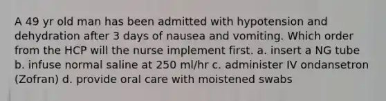 A 49 yr old man has been admitted with hypotension and dehydration after 3 days of nausea and vomiting. Which order from the HCP will the nurse implement first. a. insert a NG tube b. infuse normal saline at 250 ml/hr c. administer IV ondansetron (Zofran) d. provide oral care with moistened swabs