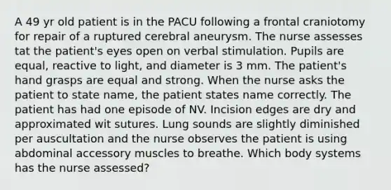 A 49 yr old patient is in the PACU following a frontal craniotomy for repair of a ruptured cerebral aneurysm. The nurse assesses tat the patient's eyes open on verbal stimulation. Pupils are equal, reactive to light, and diameter is 3 mm. The patient's hand grasps are equal and strong. When the nurse asks the patient to state name, the patient states name correctly. The patient has had one episode of NV. Incision edges are dry and approximated wit sutures. Lung sounds are slightly diminished per auscultation and the nurse observes the patient is using abdominal accessory muscles to breathe. Which body systems has the nurse assessed?