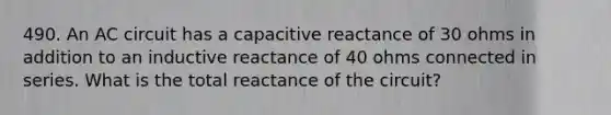 490. An AC circuit has a capacitive reactance of 30 ohms in addition to an inductive reactance of 40 ohms connected in series. What is the total reactance of the circuit?