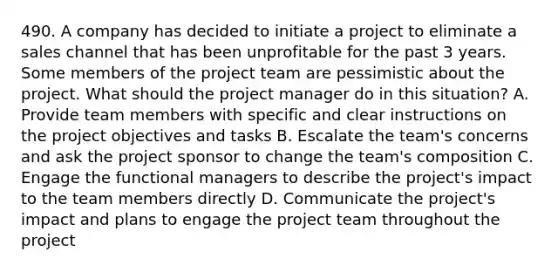 490. A company has decided to initiate a project to eliminate a sales channel that has been unprofitable for the past 3 years. Some members of the project team are pessimistic about the project. What should the project manager do in this situation? A. Provide team members with specific and clear instructions on the project objectives and tasks B. Escalate the team's concerns and ask the project sponsor to change the team's composition C. Engage the functional managers to describe the project's impact to the team members directly D. Communicate the project's impact and plans to engage the project team throughout the project