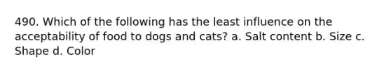 490. Which of the following has the least influence on the acceptability of food to dogs and cats? a. Salt content b. Size c. Shape d. Color