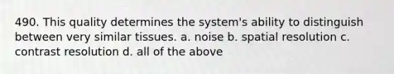 490. This quality determines the system's ability to distinguish between very similar tissues. a. noise b. spatial resolution c. contrast resolution d. all of the above