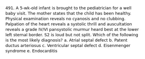 491. A 5-wk-old infant is brought to the pediatrician for a well baby visit. The mother states that the child has been healthy. Physical examination reveals no cyanosis and no clubbing. Palpation of the heart reveals a systolic thrill and auscultation reveals a grade IV/VI pansystolic murmur heard best at the lower left sternal border. S2 is loud but not split. Which of the following is the most likely diagnosis? a. Atrial septal defect b. Patent ductus arteriosus c. Ventricular septal defect d. Eisenmenger syndrome e. Endocarditis