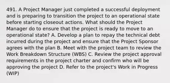 491. A Project Manager just completed a successful deployment and is preparing to transition the project to an operational state before starting closeout actions. What should the Project Manager do to ensure that the project is ready to move to an operational state? A. Develop a plan to repay the technical debt incurred during the project and ensure that the Project Sponsor agrees with the plan B. Meet with the project team to review the Work Breakdown Structure (WBS) C. Review the project approval requirements in the project charter and confirm who will be approving the project D. Refer to the project's Work in Progress (WIP)