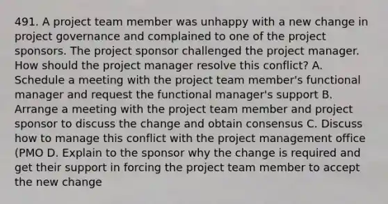 491. A project team member was unhappy with a new change in project governance and complained to one of the project sponsors. The project sponsor challenged the project manager. How should the project manager resolve this conflict? A. Schedule a meeting with the project team member's functional manager and request the functional manager's support B. Arrange a meeting with the project team member and project sponsor to discuss the change and obtain consensus C. Discuss how to manage this conflict with the project management office (PMO D. Explain to the sponsor why the change is required and get their support in forcing the project team member to accept the new change