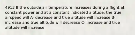 4913 If the outside air temperature increases during a flight at constant power and at a constant indicated altitude, the true airspeed will A- decrease and true altitude will increase B- increase and true altitude will decrease C- increase and true altitude will increase