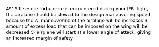 4916 If severe turbulence is encountered during your IFR flight, the airplane should be slowed to the design maneuvering speed because the A- maneuvering of the airplane will be increases B- amount of excess load that can be imposed on the wing will be decreased C- airplane will start at a lower angle of attack, giving an increased margin of safety