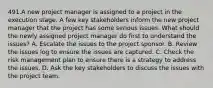 491.A new project manager is assigned to a project in the execution stage. A few key stakeholders inform the new project manager that the project has some serious issues. What should the newly assigned project manager do first to understand the issues? A. Escalate the issues to the project sponsor. B. Review the issues log to ensure the issues are captured. C. Check the risk management plan to ensure there is a strategy to address the issues. D. Ask the key stakeholders to discuss the issues with the project team.