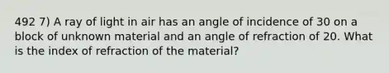 492 7) A ray of light in air has an angle of incidence of 30 on a block of unknown material and an angle of refraction of 20. What is the index of refraction of the material?