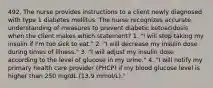 492. The nurse provides instructions to a client newly diagnosed with type 1 diabetes mellitus. The nurse recognizes accurate understanding of measures to prevent diabetic ketoacidosis when the client makes which statement? 1. "I will stop taking my insulin if I'm too sick to eat." 2. "I will decrease my insulin dose during times of illness." 3. "I will adjust my insulin dose according to the level of glucose in my urine." 4. "I will notify my primary health care provider (PHCP) if my blood glucose level is higher than 250 mg/dL (13.9 mmol/L)."