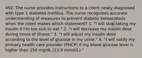 492. The nurse provides instructions to a client newly diagnosed with type 1 diabetes mellitus. The nurse recognizes accurate understanding of measures to prevent diabetic ketoacidosis when the client makes which statement? 1. "I will stop taking my insulin if I'm too sick to eat." 2. "I will decrease my insulin dose during times of illness." 3. "I will adjust my insulin dose according to the level of glucose in my urine." 4. "I will notify my primary health care provider (PHCP) if my blood glucose level is higher than 250 mg/dL (13.9 mmol/L)."