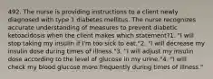 492. The nurse is providing instructions to a client newly diagnosed with type 1 diabetes mellitus. The nurse recognizes accurate understanding of measures to prevent diabetic ketoacidosis when the client makes which statement?1. "I will stop taking my insulin if I'm too sick to eat."2. "I will decrease my insulin dose during times of illness."3. "I will adjust my insulin dose according to the level of glucose in my urine."4. "I will check my blood glucose more frequently during times of illness."