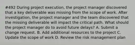 #492 During project execution, the project manager discovered that a key deliverable was missing from the scope of work. After investigation, the project manager and the team discovered that the missing deliverable will impact the critical path. What should the project manager do to avoid future delays? A. Submit a change request. B. Add additional resources to the project C. Update the scope of work D. Review the risk management plan