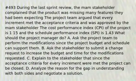 #493 During the last sprint review, the mam stakeholder complained that the product was missing many features they had been expecting The project team argued that every increment met the acceptance criteria and was approved by the mam stakeholder The cost performance index (CPI) of the project is 1 15 and the schedule performance index (SPI) is 1.43 What should the project manager do? A. Ask the project team to perform the modifications since the project budget and schedule can support them. B. Ask the stakeholder to submit a change request to increase the budget and time for the modifications requested. C. Explain to the stakeholder that since the acceptance criteria for every increment were met the project can be closed. D. Analyze the reason for the gap in understanding with both sides and negotiate a solution.