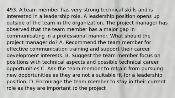 493. A team member has very strong technical skills and is interested in a leadership role. A leadership position opens up outside of the team in the organization. The project manager has observed that the team member has a major gap in communicating in a professional manner. What should the project manager do? A. Recommend the team member for effective communication training and support their career development interests. B. Suggest the team member focus on positions with technical aspects and possible technical career opportunities C. Ask the team member to refrain from pursuing new opportunities as they are not a suitable fit for a leadership position. D. Encourage the team member to stay in their current role as they are important to the project