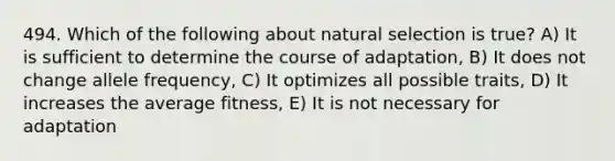 494. Which of the following about natural selection is true? A) It is sufficient to determine the course of adaptation, B) It does not change allele frequency, C) It optimizes all possible traits, D) It increases the average fitness, E) It is not necessary for adaptation