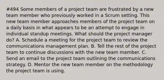 #494 Some members of a project team are frustrated by a new team member who previously worked in a Scrum setting. This new team member approaches members of the project team on a daily basis in what appears to be an attempt to engage in individual standup meetings. What should the project manager do? A. Schedule a meeting for the project team to review the communications management plan. B. Tell the rest of the project team to continue discussions with the new team member. C. Send an email to the project team outlining the communications strategy. D. Mentor the new team member on the methodology the project team is using.